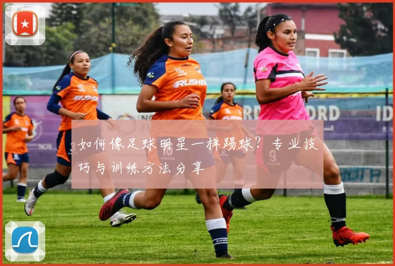 如何像足球明星一样踢球？专业技巧与训练方法分享