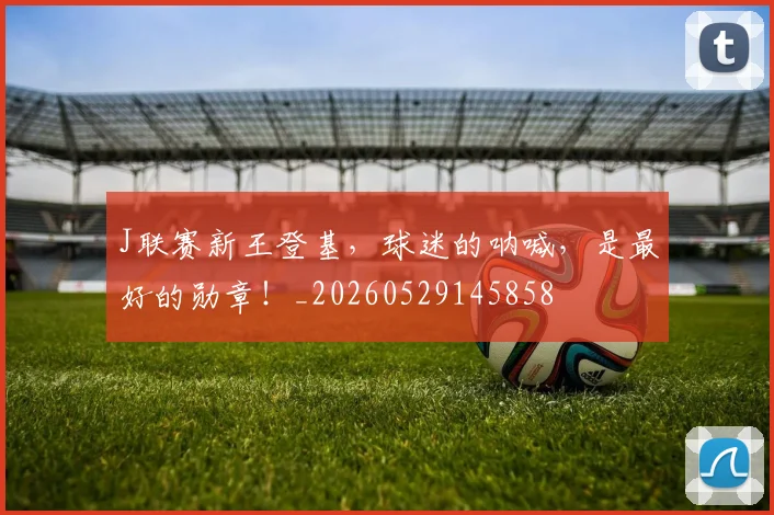 J联赛新王登基，球迷的呐喊，是最好的勋章！_20260529145858