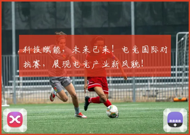 科技赋能,未来已来!电竞国际对抗赛,展现电竞产业新风貌!