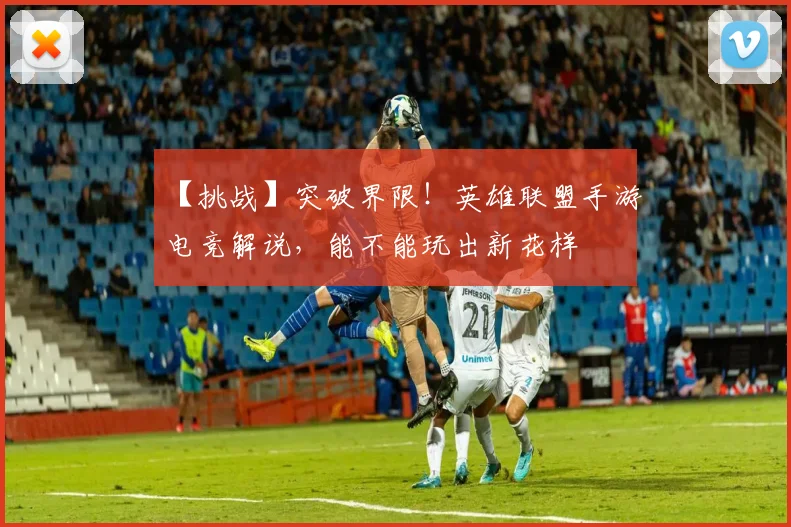 【挑战】突破界限!英雄联盟手游电竞解说,能不能玩出新花样