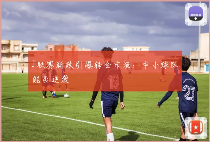 J联赛新政引爆转会市场，中小球队能否逆袭