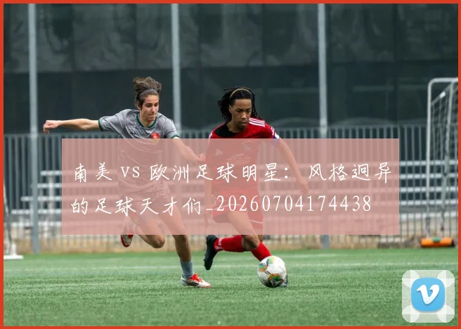 南美 vs 欧洲足球明星:风格迥异的足球天才们_20260704174438