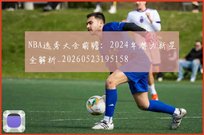 NBA选秀大会前瞻：2024年潜力新星全解析_20260523195158