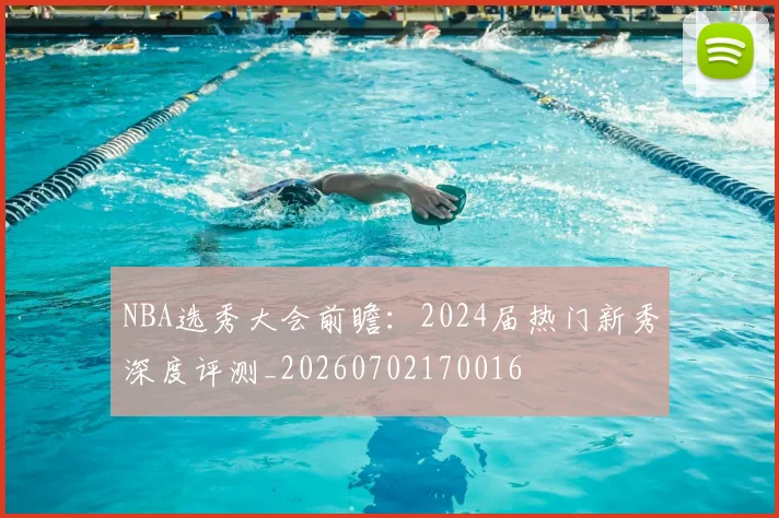 NBA选秀大会前瞻:2024届热门新秀深度评测_20260702170016