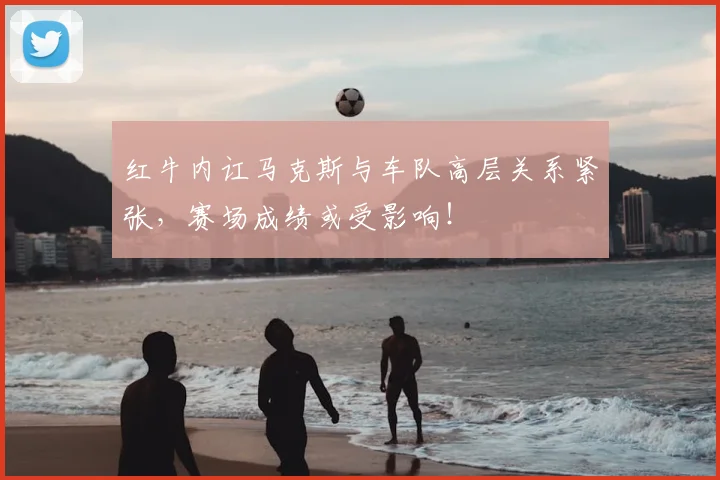 红牛内讧马克斯与车队高层关系紧张,赛场成绩或受影响!