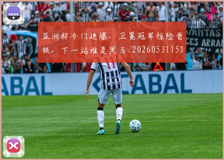 亚洲杯冷门迭爆，卫冕冠军惊险晋级，下一站谁是黑马_20260531151725