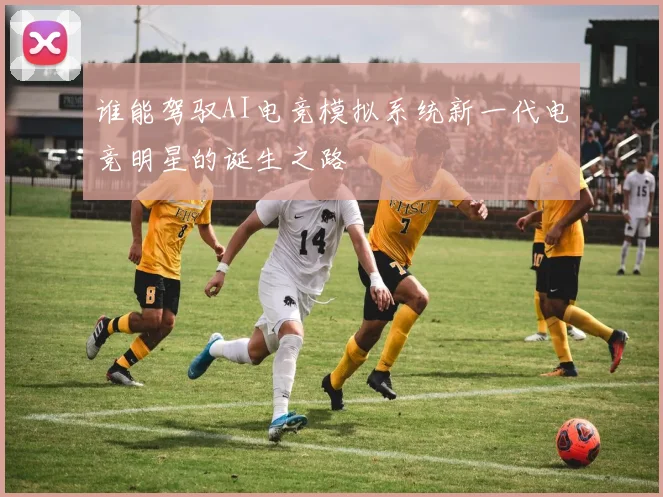 谁能驾驭AI电竞模拟系统新一代电竞明星的诞生之路