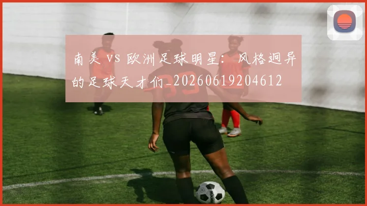 南美 vs 欧洲足球明星：风格迥异的足球天才们_20260619204612