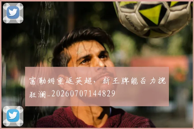 富勒姆重返英超,新王牌能否力挽狂澜_20260707144829
