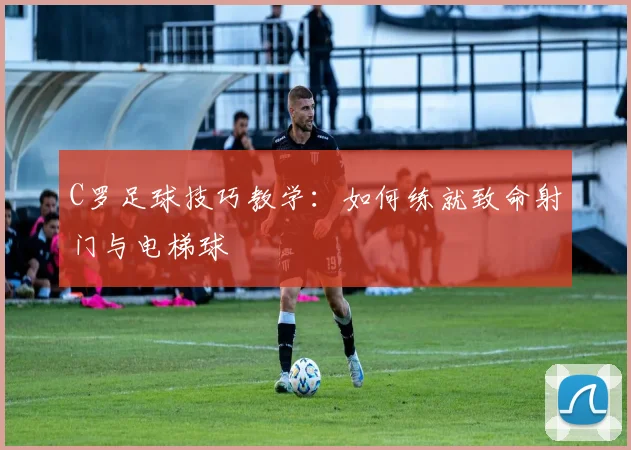 C罗足球技巧教学：如何练就致命射门与电梯球